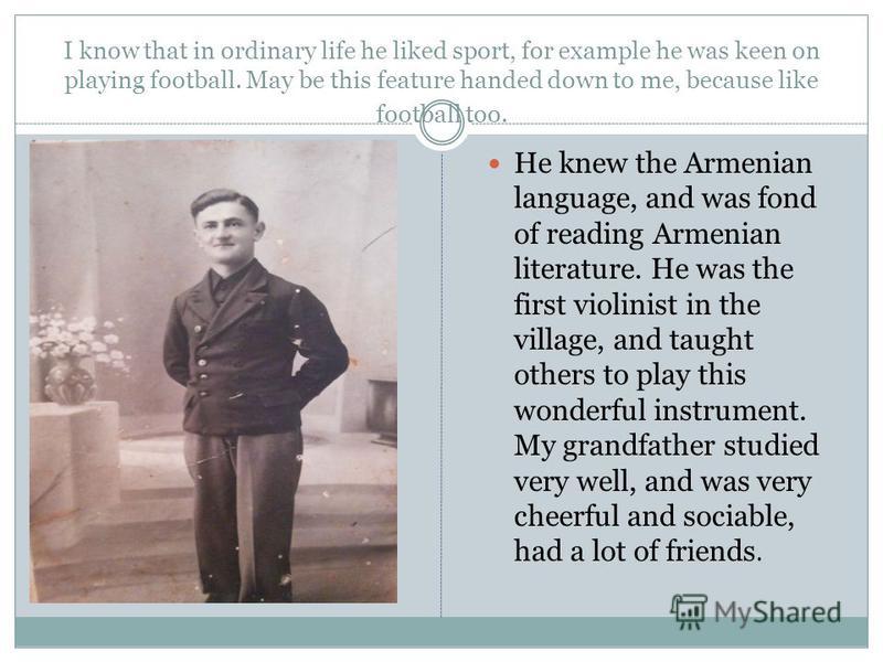 I know that in ordinary life he liked sport, for example he was keen on playing football. May be this feature handed down to me, because like football too. He knew the Armenian language, and was fond of reading Armenian literature. He was the first v