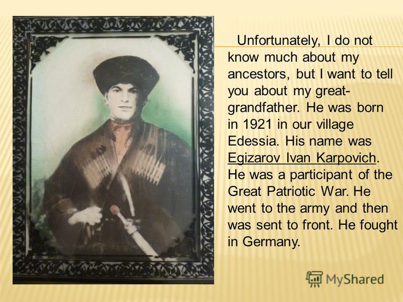 Unfortunately, I do not know much about my ancestors, but I want to tell you about my great- grandfather. He was born in 1921 in our village Edessia. His name was Egizarov Ivan Karpovich. He was a participant of the Great Patriotic War. He went to th