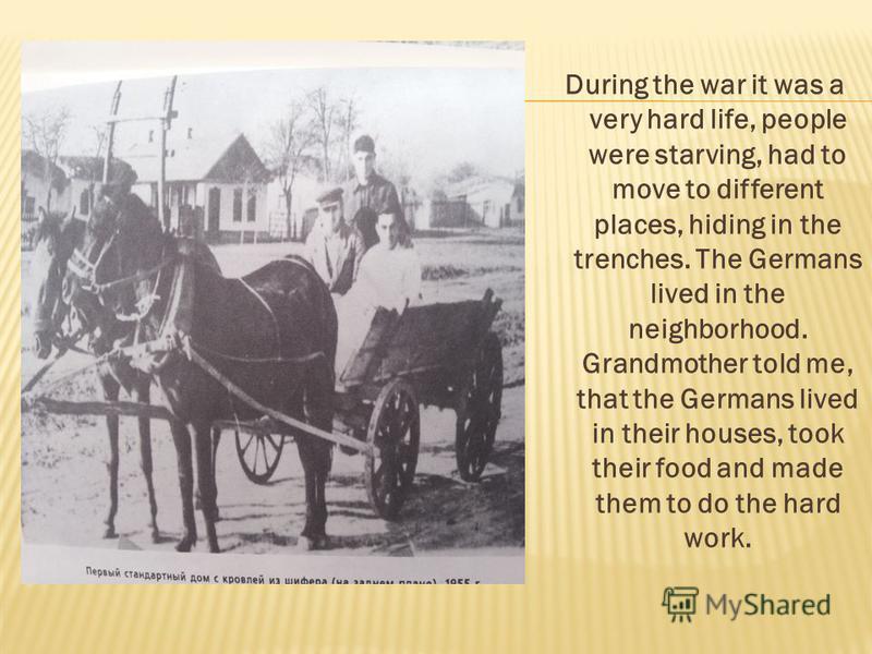 During the war it was a very hard life, people were starving, had to move to different places, hiding in the trenches. The Germans lived in the neighborhood. Grandmother told me, that the Germans lived in their houses, took their food and made them t