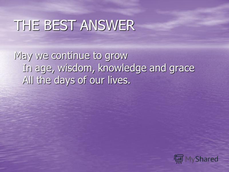 THE BEST ANSWER May we continue to grow In age, wisdom, knowledge and grace All the days of our lives.