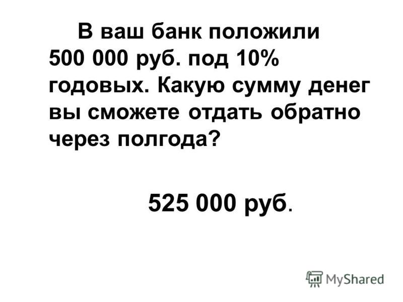 В ваш банк положили 500 000 руб. под 10% годовых. Какую сумму денег вы сможете отдать обратно через полгода? 525 000 руб.