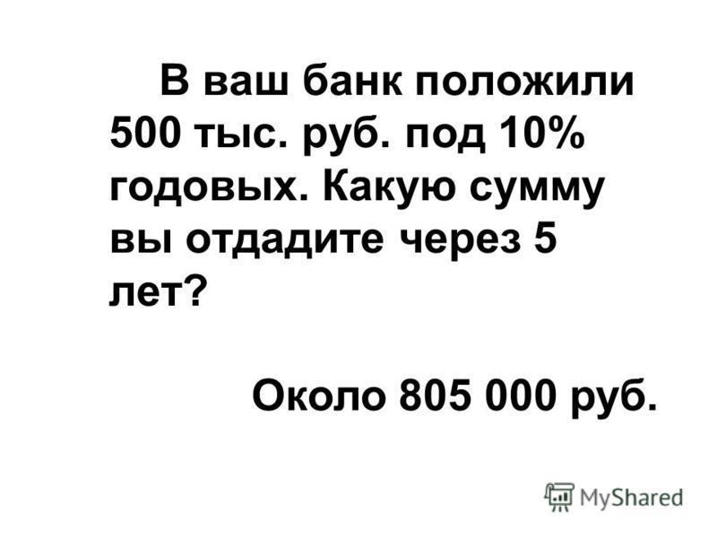В ваш банк положили 500 тыс. руб. под 10% годовых. Какую сумму вы отдадите через 5 лет? Около 805 000 руб.