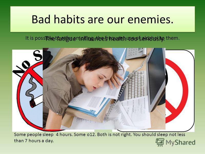 Bad habits are our enemies. It is possible to refer smoking, the frequent use of alcohol to them. Some people sleep 4 hours. Some o12. Both is not right. You should sleep not less than 7 hours a day. The fatigue influences health too seriously.