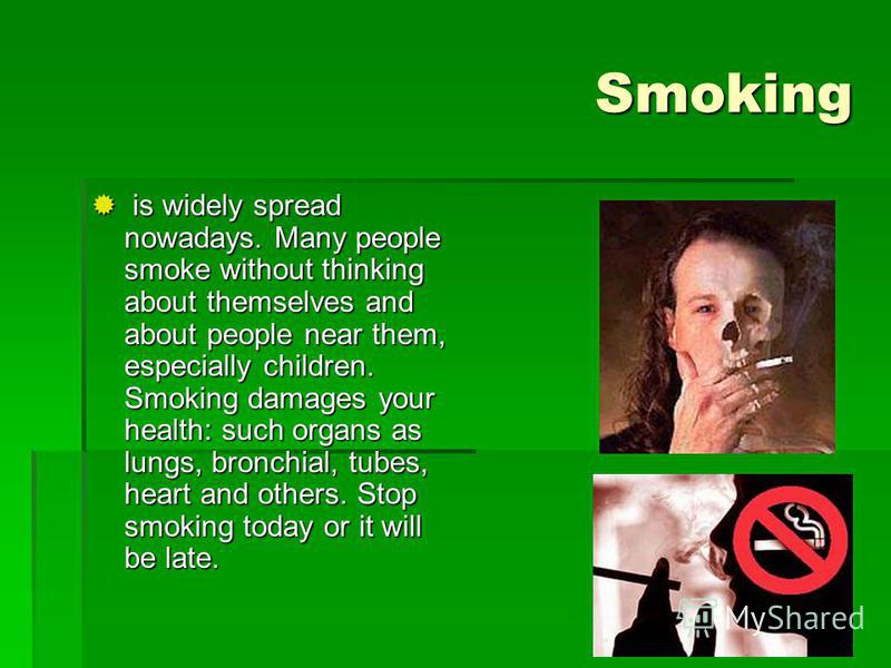Smoking is widely spread nowadays. Many people smoke without thinking about themselves and about people near them, especially children. Smoking damages your health: such organs as lungs, bronchial, tubes, heart and others. Stop smoking today or it wi