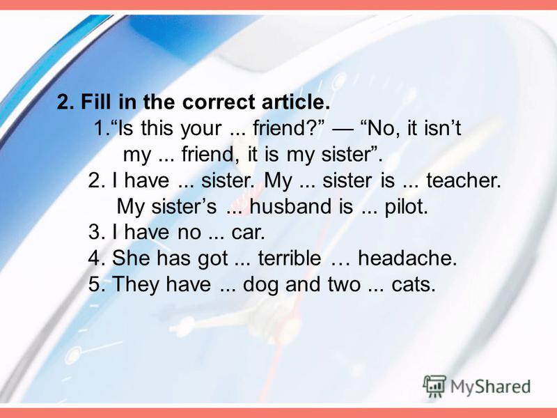 2. Fill in the correct article. 1.Is this your... friend? No, it isnt my... friend, it is my sister. 2. I have... sister. My... sister is... teacher. My sisters... husband is... pilot. 3. I have no... car. 4. She has got... terrible … headache. 5. Th