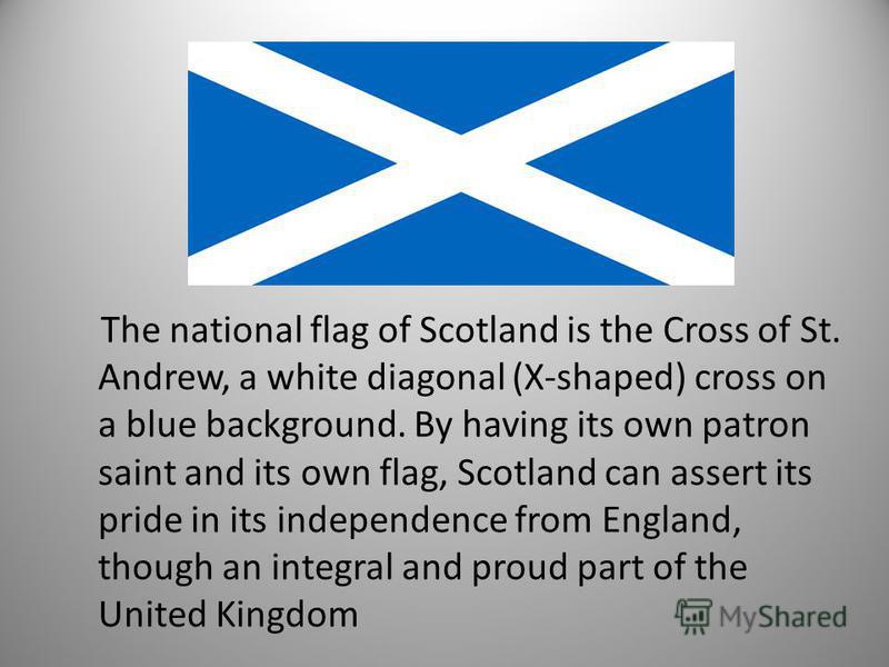 The national flag of Scotland is the Cross of St. Andrew, a white diagonal (X-shaped) cross on a blue background. By having its own patron saint and its own flag, Scotland can assert its pride in its independence from England, though an integral and 