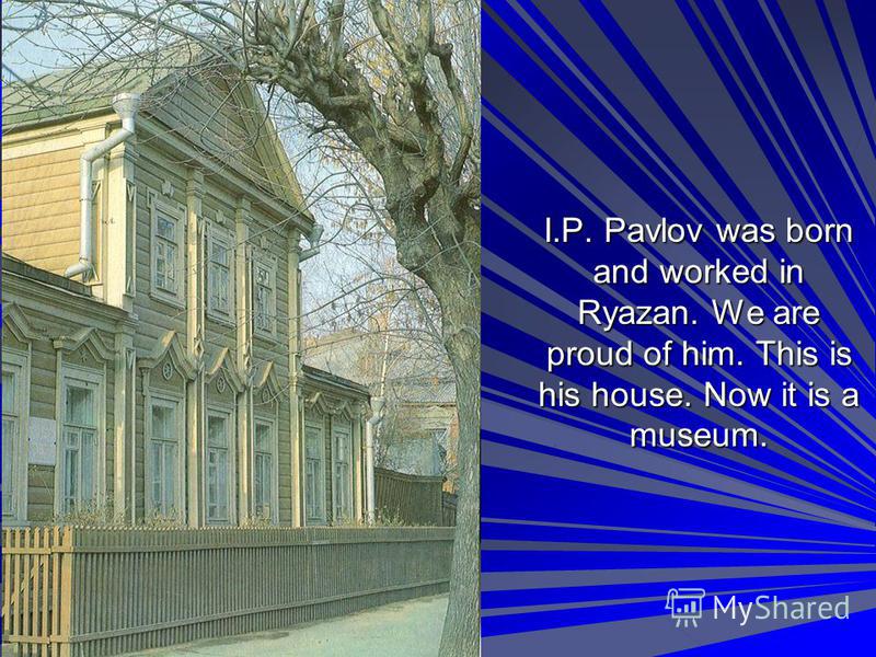 I.P. Pavlov was born and worked in Ryazan. We are proud of him. This is his house. Now it is a museum.