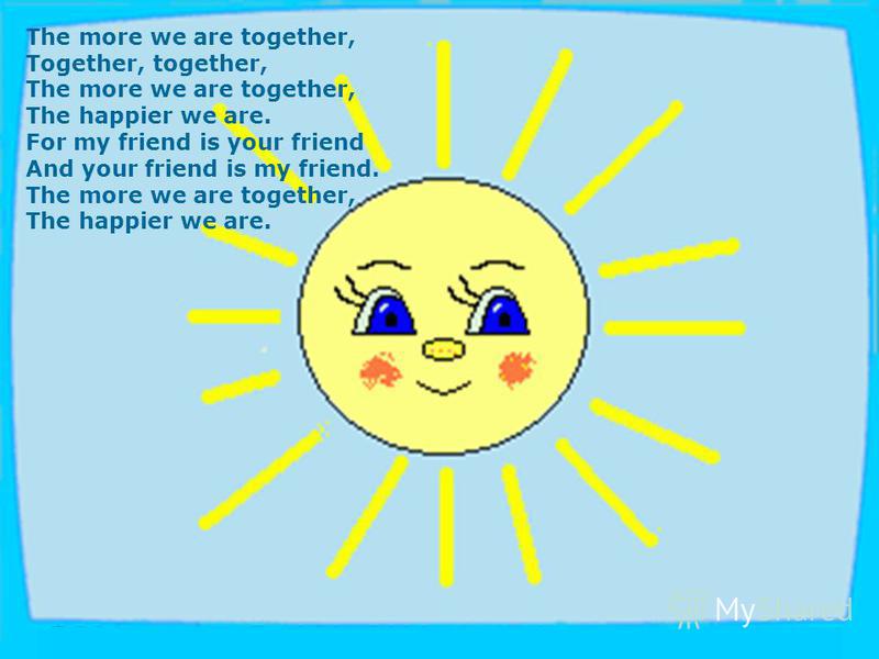 The more we are together, Together, together, The more we are together, The happier we are. For my friend is your friend And your friend is my friend. The more we are together, The happier we are.