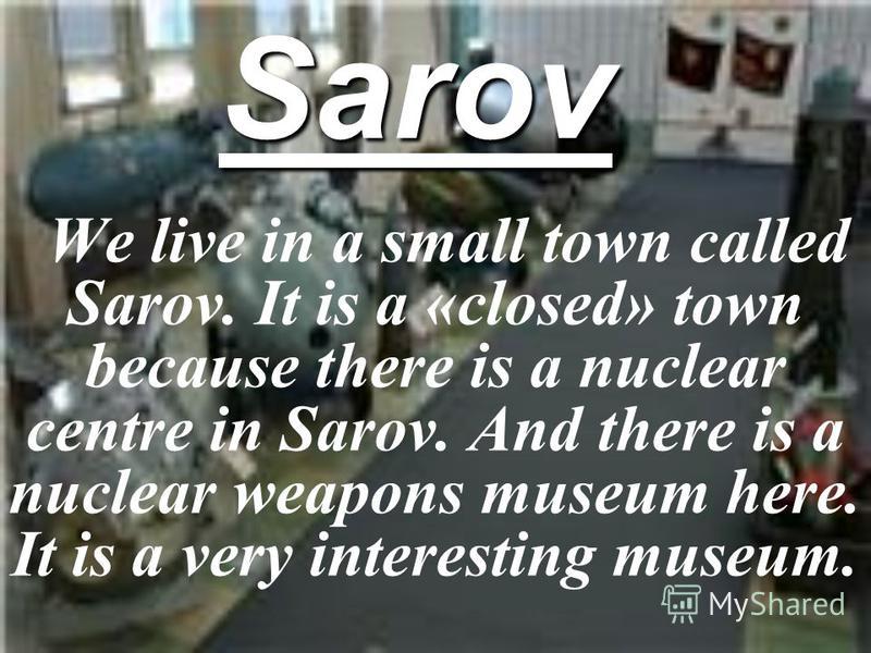 Sarov We live in a small town called Sarov. It is a «closed» town because there is a nuclear centre in Sarov. And there is a nuclear weapons museum here. It is a very interesting museum.