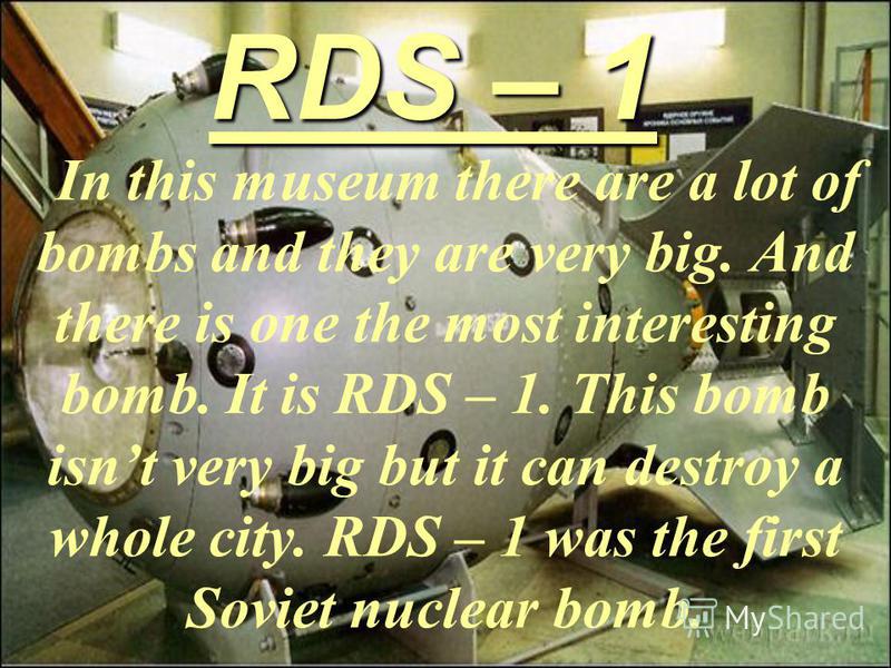 RDS – 1 In this museum there are a lot of bombs and they are very big. And there is one the most interesting bomb. It is RDS – 1. This bomb isnt very big but it can destroy a whole city. RDS – 1 was the first Soviet nuclear bomb.