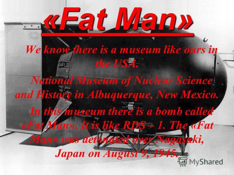 «Fat Man» We know there is a museum like ours in the USA. National Museum of Nuclear Science and History in Albuquerque, New Mexico. In this museum there is a bomb called «Fat Man». It is like RDS – 1. The «Fat Man» was detonated over Nagasaki, Japan