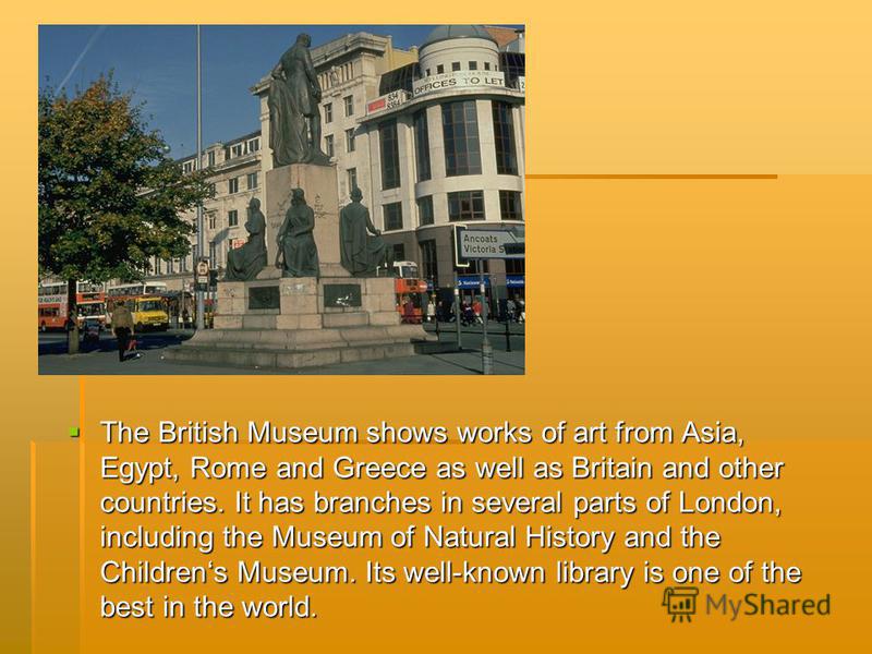 The British Museum shows works of art from Asia, Egypt, Rome and Greece as well as Britain and other countries. It has branches in several parts of London, including the Museum of Natural History and the Childrens Museum. Its well-known library is on