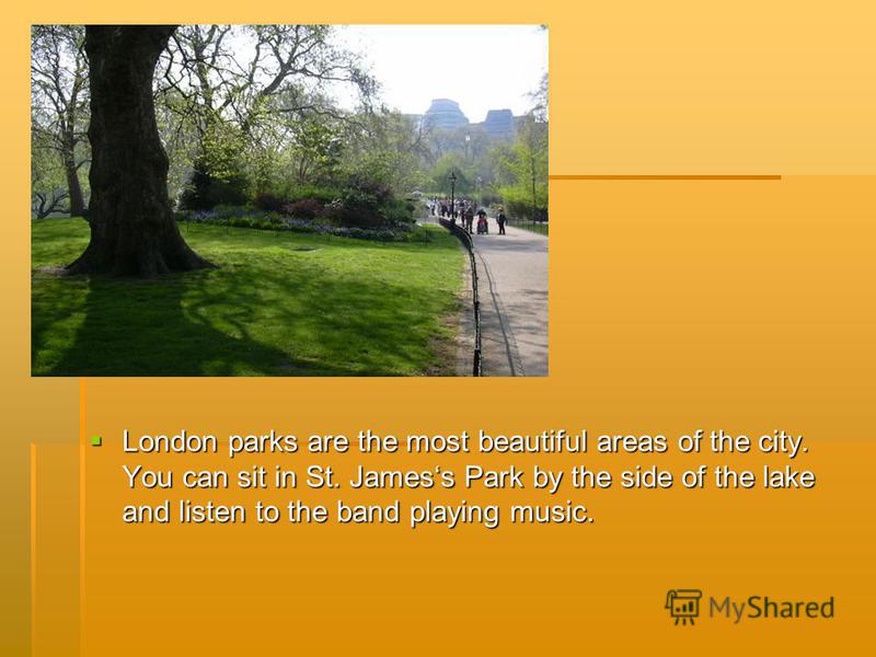 London parks are the most beautiful areas of the city. You can sit in St. Jamess Park by the side of the lake and listen to the band playing music. London parks are the most beautiful areas of the city. You can sit in St. Jamess Park by the side of t