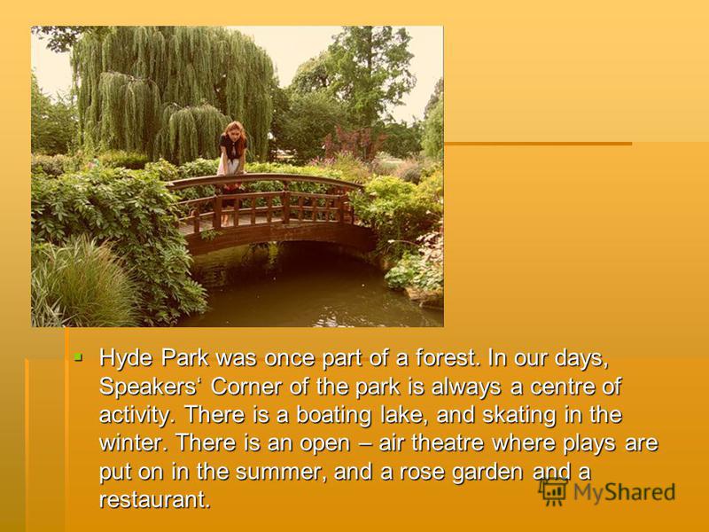 Hyde Park was once part of a forest. In our days, Speakers Corner of the park is always a centre of activity. There is a boating lake, and skating in the winter. There is an open – air theatre where plays are put on in the summer, and a rose garden a