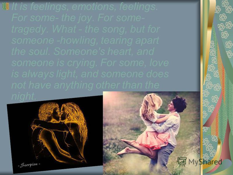 It is feelings, emotions, feelings. For some- the joy. For some- tragedy. What - the song, but for someone -howling, tearing apart the soul. Someone's heart, and someone is crying. For some, love is always light, and someone does not have anything ot