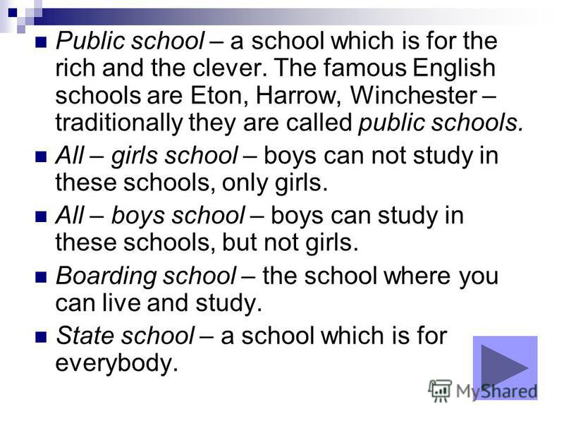 Public school – a school which is for the rich and the clever. The famous English schools are Eton, Harrow, Winchester – traditionally they are called public schools. All – girls school – boys can not study in these schools, only girls. All – boys sc