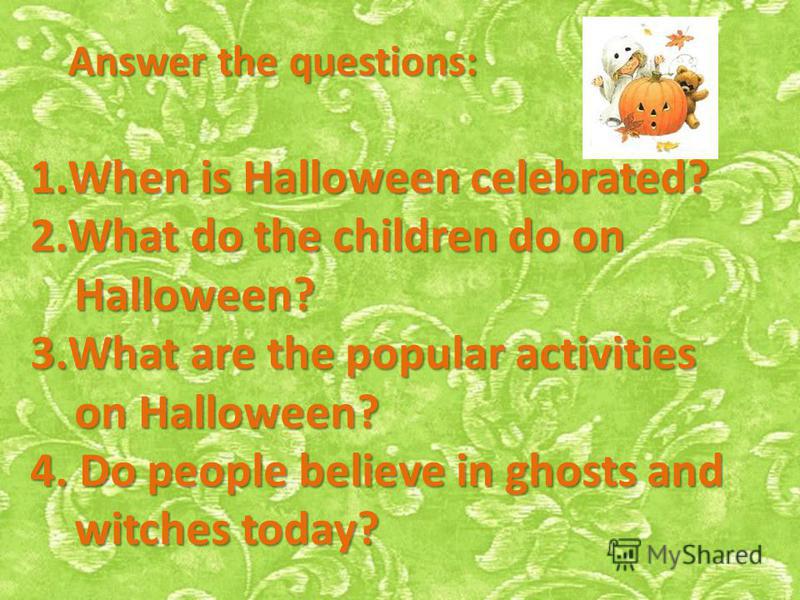 Answer the questions: 1.When is Halloween celebrated? 2.What do the children do on Halloween? Halloween? 3.What are the popular activities on Halloween? on Halloween? 4. Do people believe in ghosts and witches today? witches today?