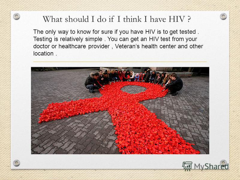 What should I do if I think I have HIV ? The only way to know for sure if you have HIV is to get tested. Testing is relatively simple. You can get an HIV test from your doctor or healthcare provider, Veterans health center and other location.