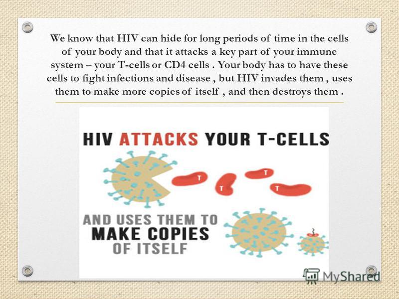 We know that HIV can hide for long periods of time in the cells of your body and that it attacks a key part of your immune system – your T-cells or CD4 cells. Your body has to have these cells to fight infections and disease, but HIV invades them, us