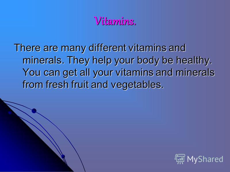 Vitamins. There are many different vitamins and minerals. They help your body be healthy. You can get all your vitamins and minerals from fresh fruit and vegetables.