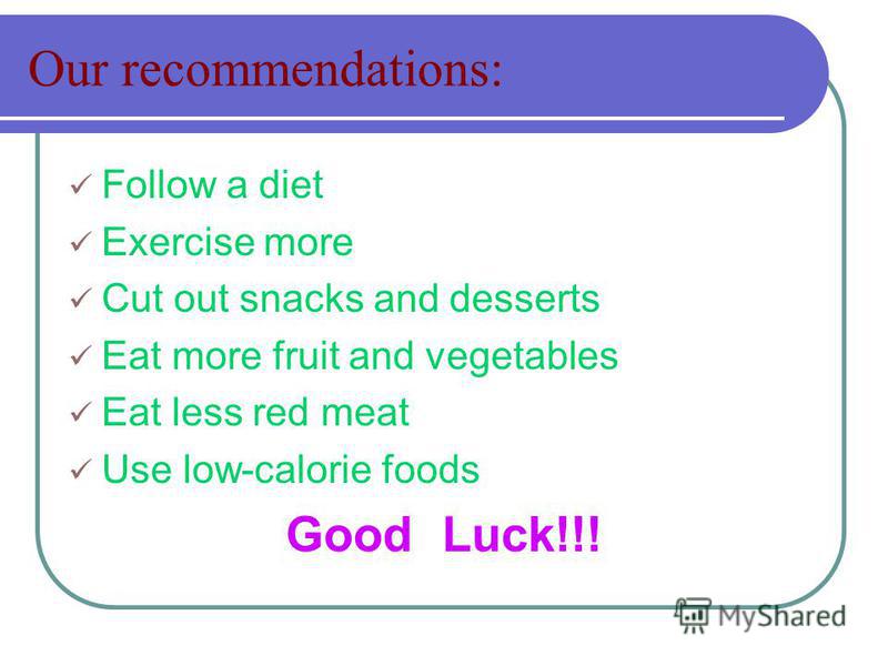 Our recommendations: Follow a diet Exercise more Cut out snacks and desserts Eat more fruit and vegetables Eat less red meat Use low-calorie foods Good Luck!!!