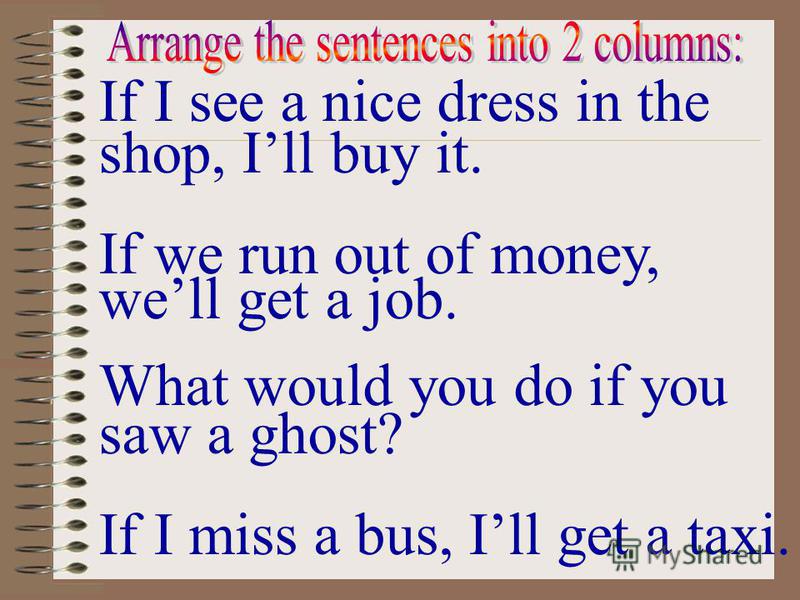 If I see a nice dress in the shop, Ill buy it. If we run out of money, well get a job. What would you do if you saw a ghost? If I miss a bus, Ill get a taxi.