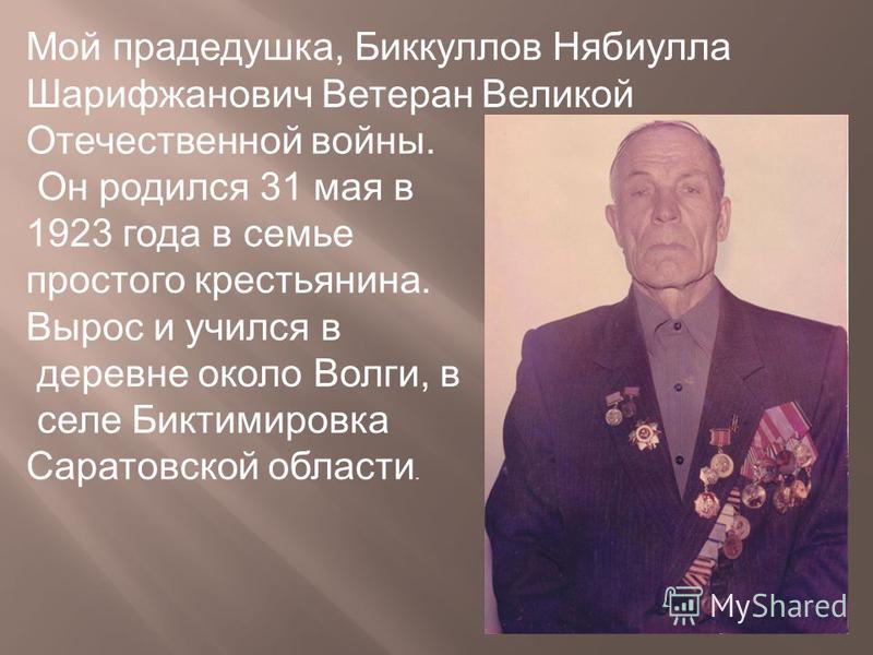 Мой прадедушка, Биккуллов Нябиулла Шарифжанович Ветеран Великой Отечественной войны. Он родился 31 мая в 1923 года в семье простого крестьянина. Вырос и учился в деревне около Волги, в селе Биктимировка Саратовской области.