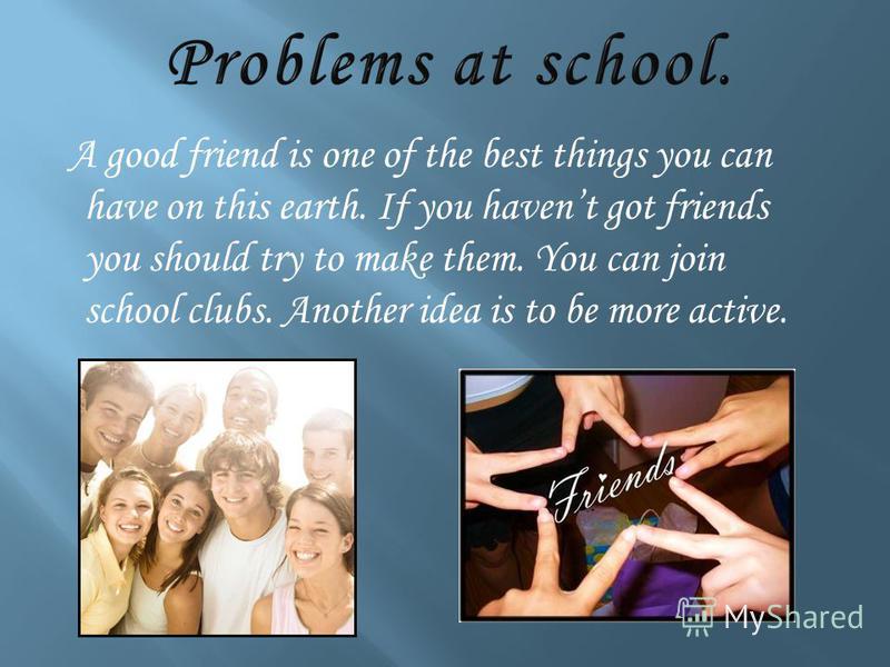A good friend is one of the best things you can have on this earth. If you havent got friends you should try to make them. You can join school clubs. Another idea is to be more active.