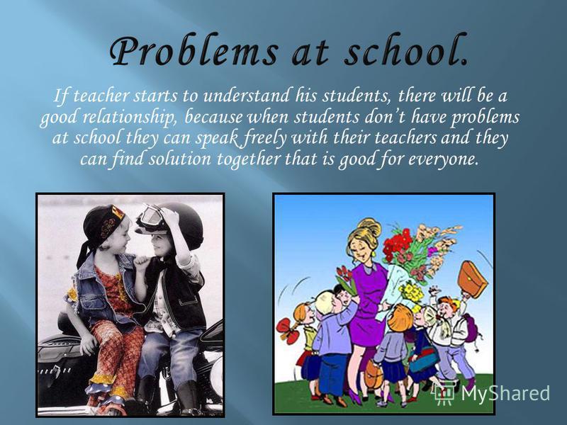 If teacher starts to understand his students, there will be a good relationship, because when students dont have problems at school they can speak freely with their teachers and they can find solution together that is good for everyone.