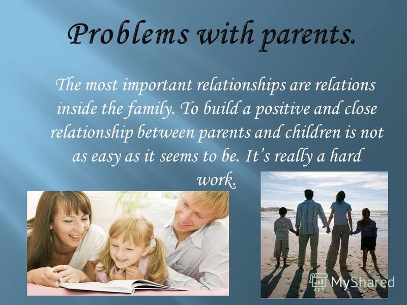 The most important relationships are relations inside the family. To build a positive and close relationship between parents and children is not as easy as it seems to be. Its really a hard work.