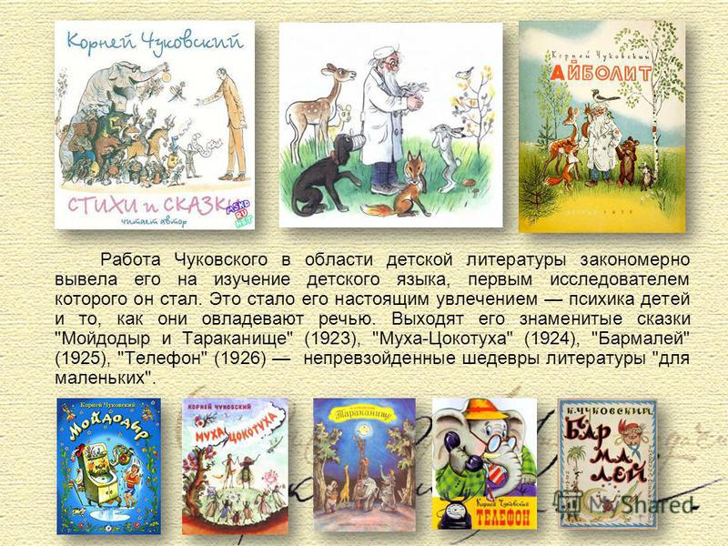 Работа Чуковского в области детской литературы закономерно вывела его на изучение детского языка, первым исследователем которого он стал. Это стало его настоящим увлечением психика детей и то, как они овладевают речью. Выходят его знаменитые сказки 