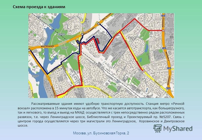 Москва, ул. Бусиновская Горка, 2 Схема проезда к зданиям Рассматриваемые здания имеют удобную транспортную доступность. Станция метро «Речной вокзал» расположена в 15 минутах езды на автобусе. Что же касается автотранспорта, как большегрузного, так и