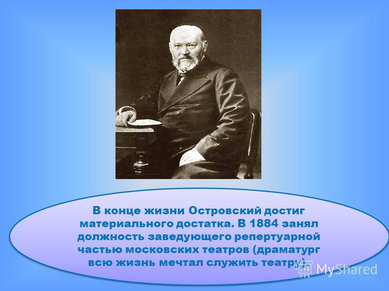В конце жизни Островский достиг материального достатка. В 1884 занял должность заведующего репертуарной частью московских театров (драматург всю жизнь мечтал служить театру).