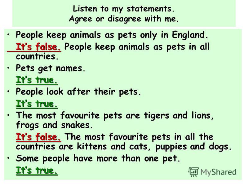 Listen to my statements. Agree or disagree with me. People keep animals as pets only in England. Its false. Its false. People keep animals as pets in all countries. Pets get names. Its true. People look after their pets. Its true. The most favourite 