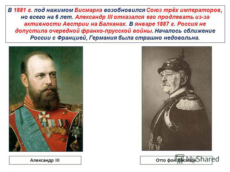 В 1881 г. под нажимом Бисмарка возобновился Союз трёх императоров, но всего на 6 лет. Александр III отказался его продлевать из-за активности Австрии на Балканах. В январе 1887 г. Россия не допустила очередной франко-прусской войны. Началось сближени
