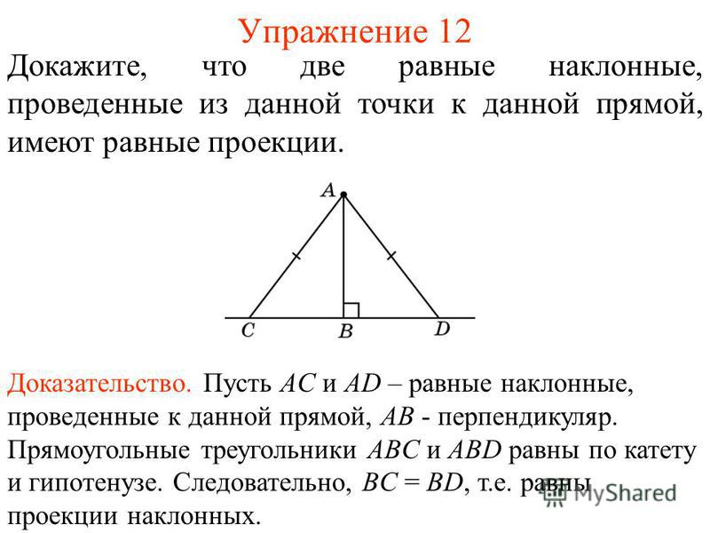 Упражнение 12 Докажите, что две равные наклонные, проведенные из данной точки к данной прямой, имеют равные проекции. Доказательство. Пусть AC и AD – равные наклонные, проведенные к данной прямой, AB - перпендикуляр. Прямоугольные треугольники ABC и 