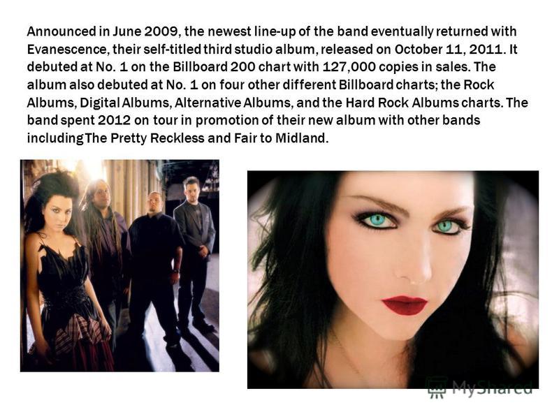 Announced in June 2009, the newest line-up of the band eventually returned with Evanescence, their self-titled third studio album, released on October 11, 2011. It debuted at No. 1 on the Billboard 200 chart with 127,000 copies in sales. The album al