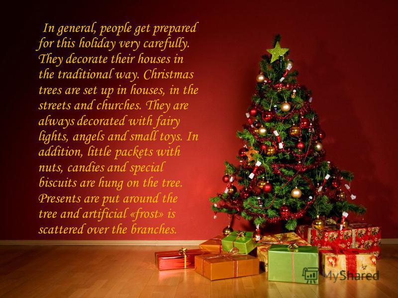 In general, people get prepared for this holiday very carefully. They decorate their houses in the traditional way. Christmas trees are set up in houses, in the streets and churches. They are always decorated with fairy lights, angels and small toys.