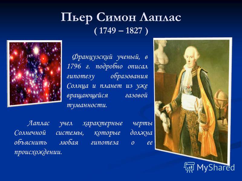 Пьер Симон Лаплас ( 1749 – 1827 ) Французский ученый, в 1796 г. подробно описал гипотезу образования Солнца и планет из уже вращающейся газовой туманности. Лаплас учел характерные черты Солнечной системы, которые должна объяснить любая гипотеза о ее 
