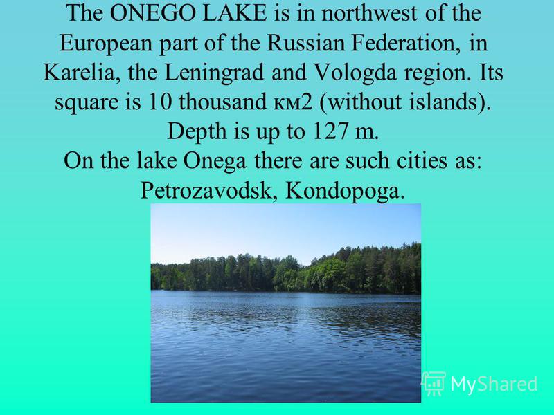 The ONEGO LAKE is in northwest of the European part of the Russian Federation, in Karelia, the Leningrad and Vologda region. Its square is 10 thousand км2 (without islands). Depth is up to 127 m. On the lake Onega there are such cities as: Petrozavod