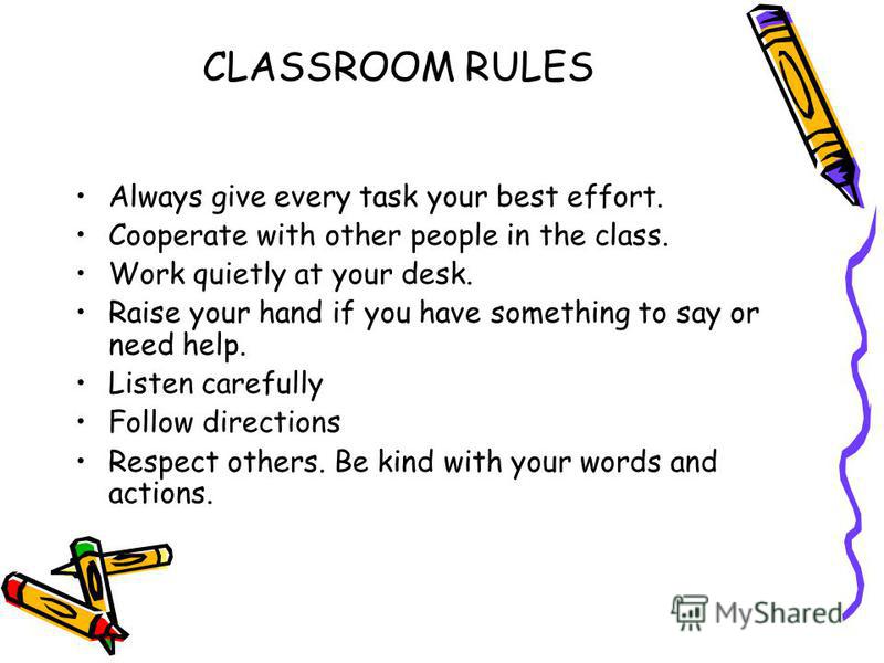 CLASSROOM RULES Always give every task your best effort. Cooperate with other people in the class. Work quietly at your desk. Raise your hand if you have something to say or need help. Listen carefully Follow directions Respect others. Be kind with y
