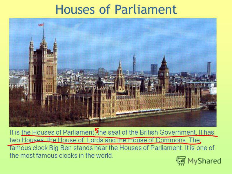 Houses of Parliament It is the Houses of Parliament, the seat of the British Government. It has two Houses: the House of Lords and the House of Commons. The famous clock Big Ben stands near the Houses of Parliament. It is one of the most famous clock