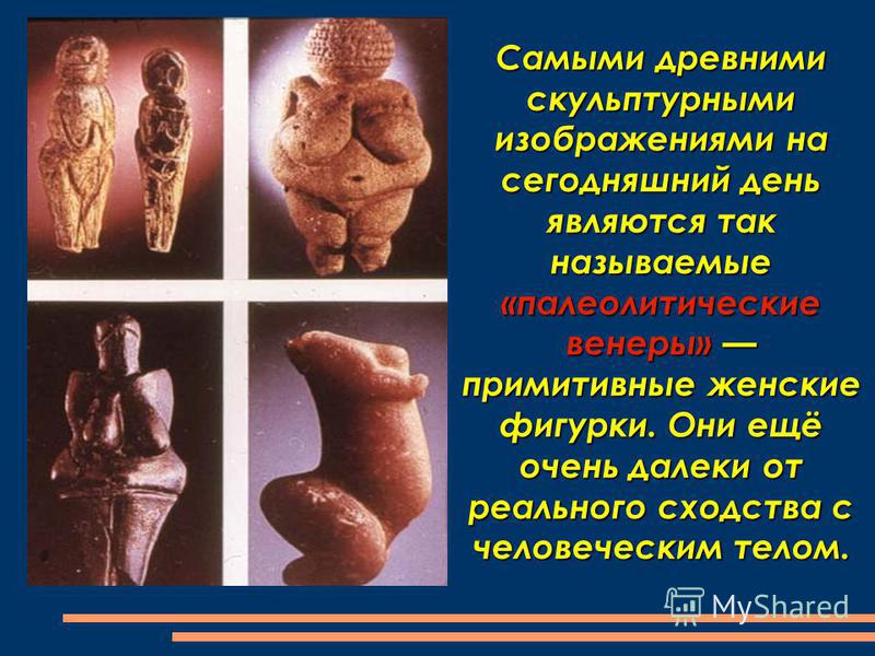 Самыми древними скульптурными изображениями на сегодняшний день являются так называемые «палеолитические венеры» примитивные женские фигурки. Они ещё очень далеки от реального сходства с человеческим телом.