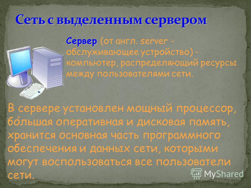 Сервер Сервер (от англ. server - обслуживающее устройство) - компьютер, распределяющий ресурсы между пользователями сети. В сервере установлен мощный процессор, большая оперативная и дисковая память, хранится основная часть программного обеспечения и