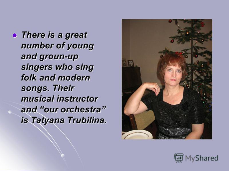 There is a great number of young and groun-up singers who sing folk and modern songs. Their musical instructor and our orchestra is Tatyana Trubilina. There is a great number of young and groun-up singers who sing folk and modern songs. Their musical