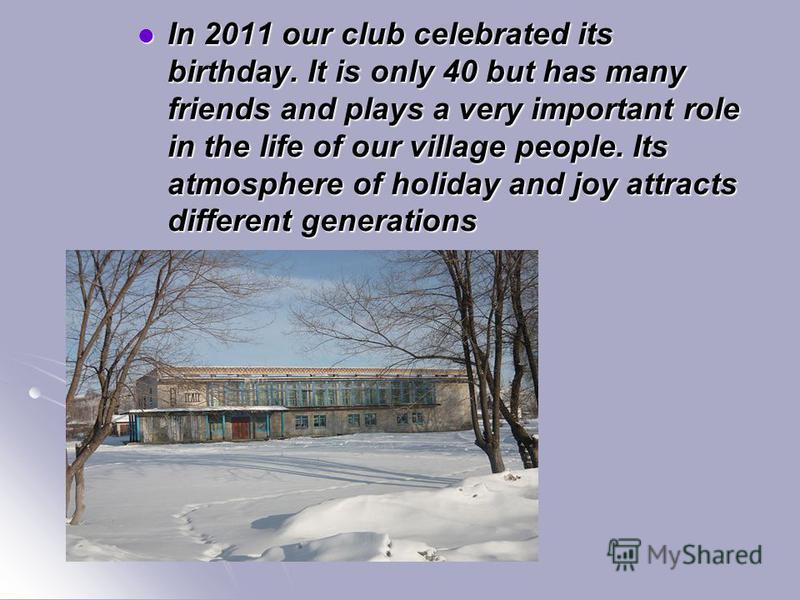 In 2011 our club celebrated its birthday. It is only 40 but has many friends and plays a very important role in the life of our village people. Its atmosphere of holiday and joy attracts different generations In 2011 our club celebrated its birthday.