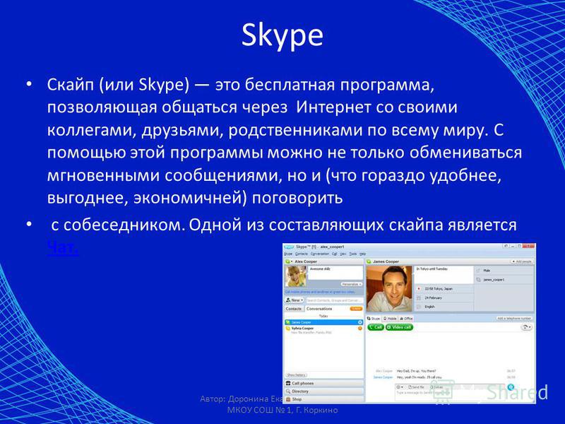 Автор: Доронина Екатерина Валерьевна, МКОУ СОШ 1, Г. Коркино Skype Скайп (или Skype) это бесплатная программа, позволяющая общаться через Интернет со своими коллегами, друзьями, родственниками по всему миру. С помощью этой программы можно не только о