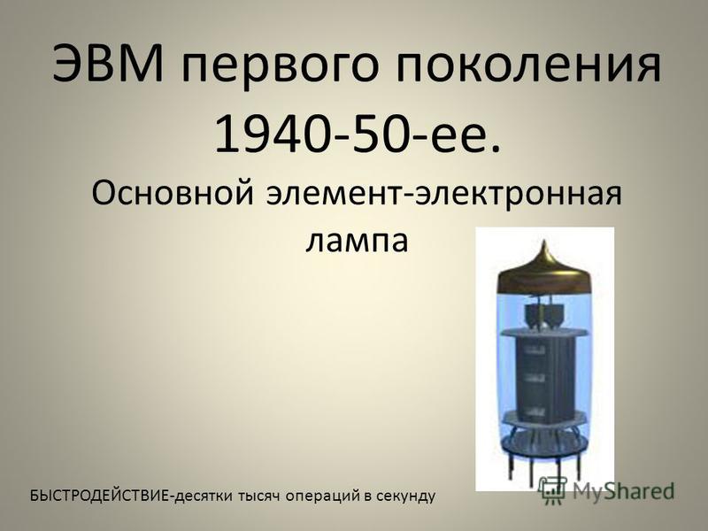 ЭВМ первого поколения 1940-50-ее. Основной элемент-электронная лампа БЫСТРОДЕЙСТВИЕ-десятки тысяч операций в секунду