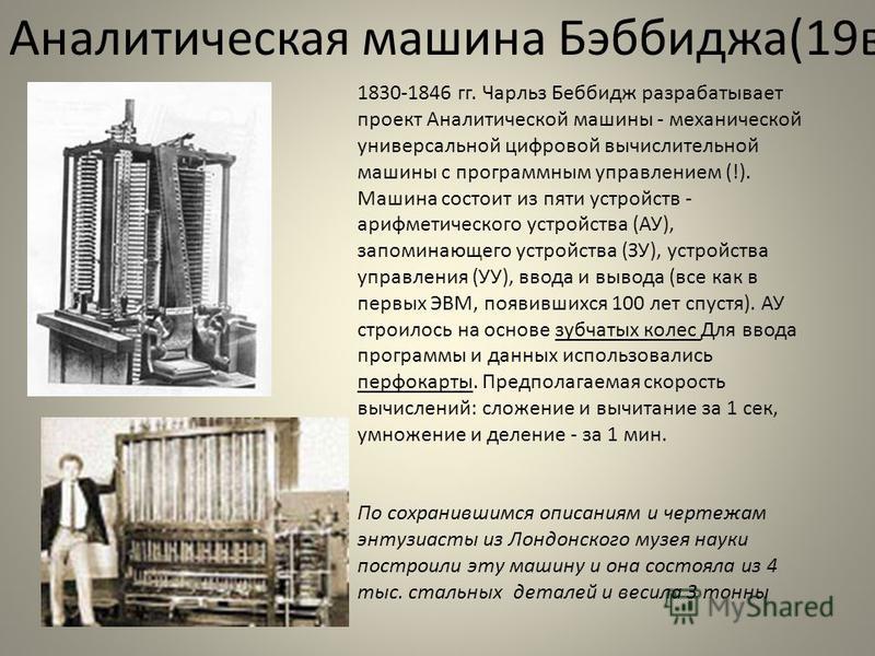 Аналитическая машина Бэббиджа(19 в) 1830-1846 гг. Чарльз Беббидж разрабатывает проект Аналитической машины - механической универсальной цифровой вычислительной машины с программным управлением (!). Машина состоит из пяти устройств - арифметического у