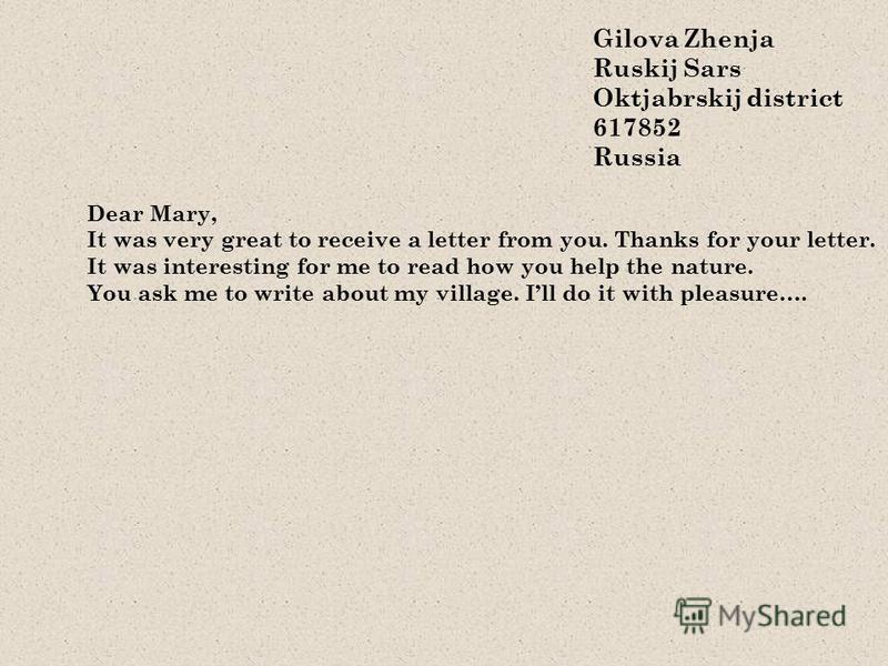 Gilova Zhenja Ruskij Sars Oktjabrskij district 617852 Russia Dear Mary, It was very great to receive a letter from you. Thanks for your letter. It was interesting for me to read how you help the nature. You ask me to write about my village. Ill do it